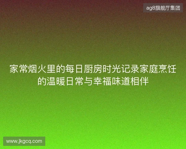 家常烟火里的每日厨房时光记录家庭烹饪的温暖日常与幸福味道相伴 家常烟火里的每日厨房时光记录家庭烹饪的温暖日常与幸福味道相伴