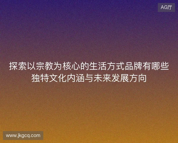 探索以宗教为核心的生活方式品牌有哪些独特文化内涵与未来发展方向 探索以宗教为核心的生活方式品牌有哪些独特文化内涵与未来发展方向