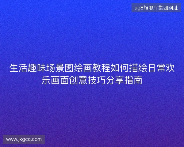 生活趣味场景图绘画教程如何描绘日常欢乐画面创意技巧分享指南 生活趣味场景图绘画教程如何描绘日常欢乐画面创意技巧分享指南